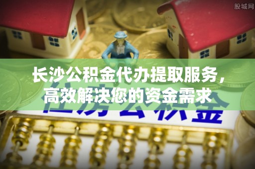 文登长沙公积金代办提取服务，高效解决您的资金需求