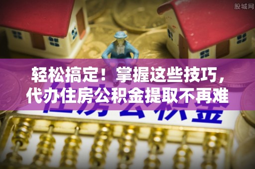 文登轻松搞定！掌握这些技巧，代办住房公积金提取不再难