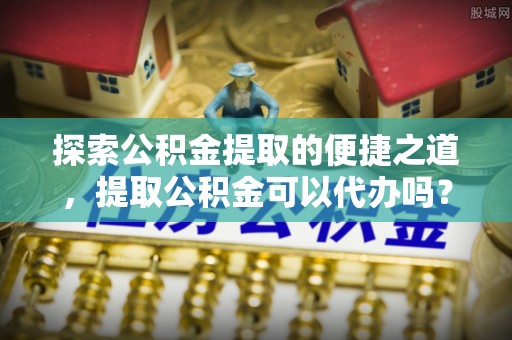 文登探索公积金提取的便捷之道，提取公积金可以代办吗？