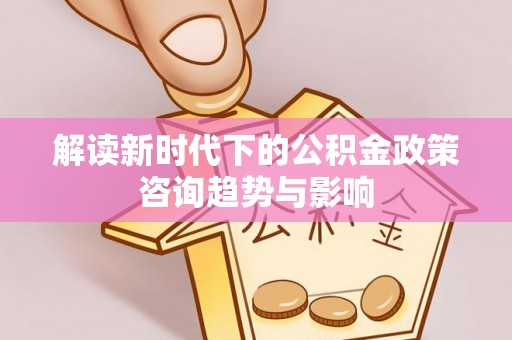 文登解读新时代下的公积金政策咨询趋势与影响