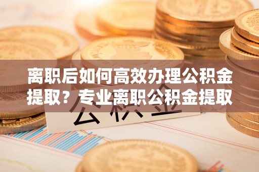 文登离职后如何高效办理公积金提取？专业离职公积金提取代办服务详解