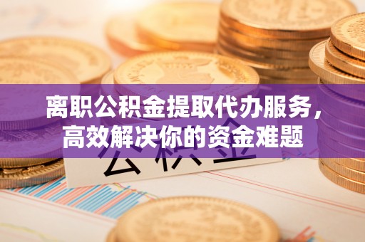 文登离职公积金提取代办服务，高效解决你的资金难题