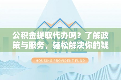 文登公积金提取代办吗？了解政策与服务，轻松解决你的疑问