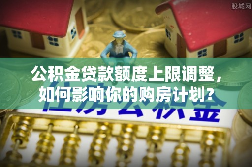 文登公积金贷款额度上限调整，如何影响你的购房计划？