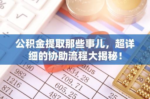 文登公积金提取那些事儿，超详细的协助流程大揭秘！