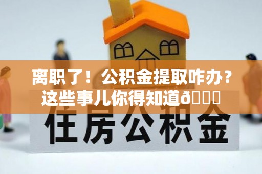 文登离职了！公积金提取咋办？这些事儿你得知道😎