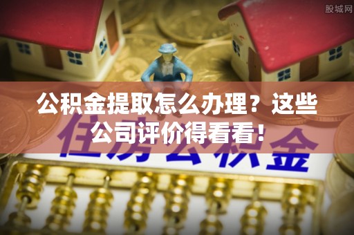 文登公积金提取怎么办理？这些公司评价得看看！