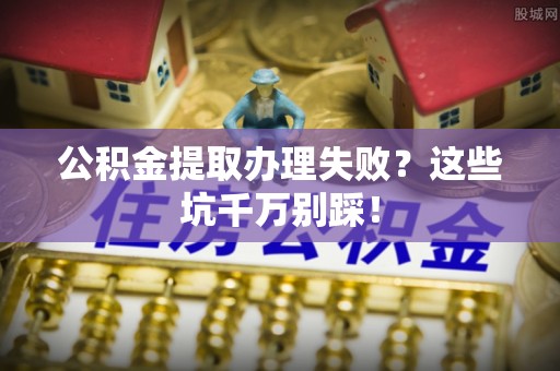 文登公积金提取办理失败？这些坑千万别踩！