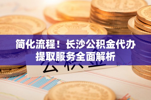 文登简化流程！长沙公积金代办提取服务全面解析