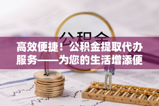 文登高效便捷！公积金提取代办服务——为您的生活增添便利