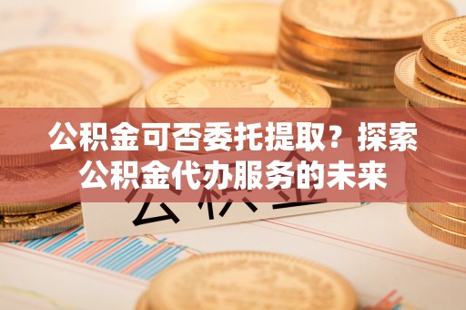 文登公积金可否委托提取？探索公积金代办服务的未来